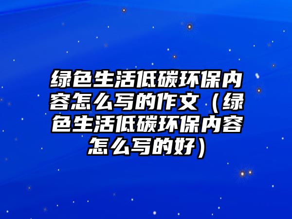 綠色生活低碳環(huán)保內(nèi)容怎么寫(xiě)的作文（綠色生活低碳環(huán)保內(nèi)容怎么寫(xiě)的好）