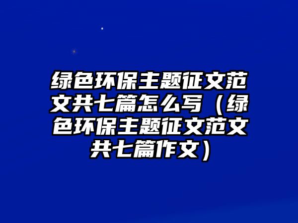 綠色環(huán)保主題征文范文共七篇怎么寫（綠色環(huán)保主題征文范文共七篇作文）