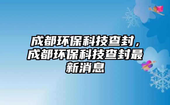 成都環(huán)?？萍疾榉?，成都環(huán)保科技查封最新消息