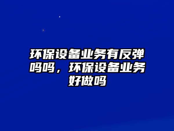 環(huán)保設(shè)備業(yè)務(wù)有反彈嗎嗎，環(huán)保設(shè)備業(yè)務(wù)好做嗎