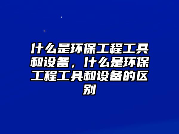 什么是環(huán)保工程工具和設(shè)備，什么是環(huán)保工程工具和設(shè)備的區(qū)別