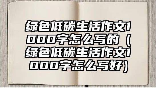 綠色低碳生活作文1000字怎么寫的（綠色低碳生活作文1000字怎么寫好）