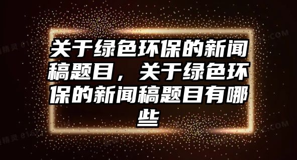 關(guān)于綠色環(huán)保的新聞稿題目，關(guān)于綠色環(huán)保的新聞稿題目有哪些