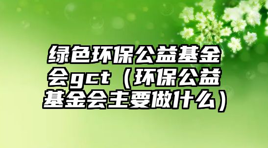 綠色環(huán)保公益基金會gct（環(huán)保公益基金會主要做什么）