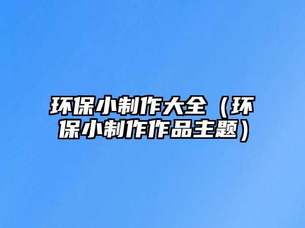 環(huán)保小制作大全（環(huán)保小制作作品主題）