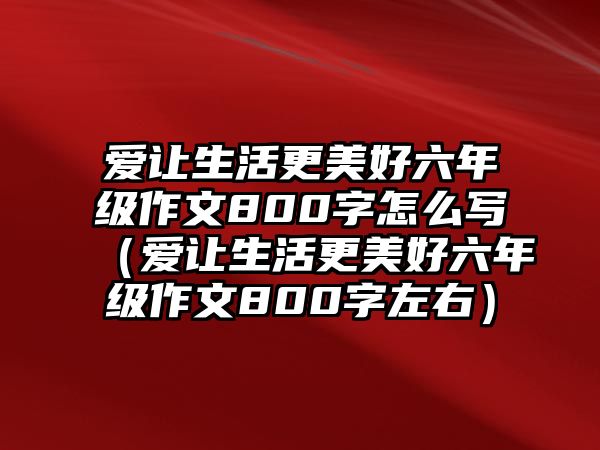 愛(ài)讓生活更美好六年級(jí)作文800字怎么寫(xiě)（愛(ài)讓生活更美好六年級(jí)作文800字左右）