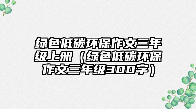 綠色低碳環(huán)保作文三年級(jí)上冊(cè)（綠色低碳環(huán)保作文三年級(jí)300字）