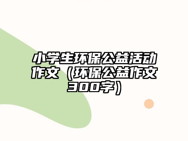 小學生環(huán)保公益活動作文（環(huán)保公益作文300字）