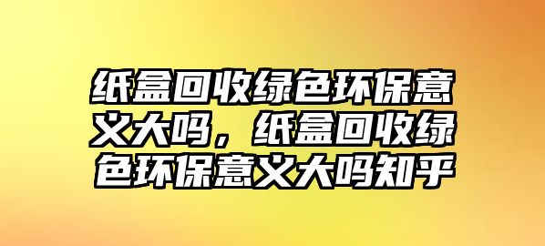 紙盒回收綠色環(huán)保意義大嗎，紙盒回收綠色環(huán)保意義大嗎知乎