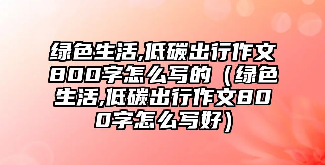 綠色生活,低碳出行作文800字怎么寫的（綠色生活,低碳出行作文800字怎么寫好）