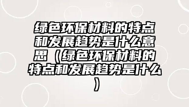 綠色環(huán)保材料的特點(diǎn)和發(fā)展趨勢(shì)是什么意思（綠色環(huán)保材料的特點(diǎn)和發(fā)展趨勢(shì)是什么）