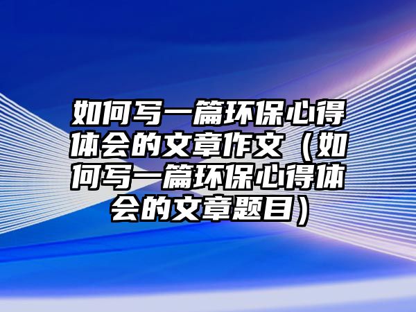 如何寫(xiě)一篇環(huán)保心得體會(huì)的文章作文（如何寫(xiě)一篇環(huán)保心得體會(huì)的文章題目）