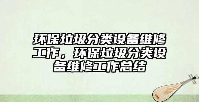 環(huán)保垃圾分類設(shè)備維修工作，環(huán)保垃圾分類設(shè)備維修工作總結(jié)