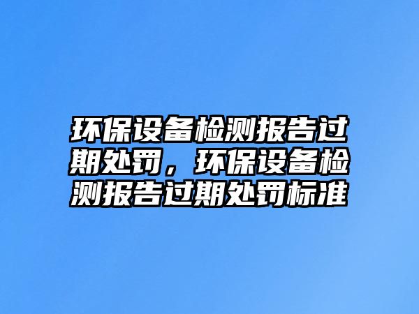 環(huán)保設(shè)備檢測(cè)報(bào)告過(guò)期處罰，環(huán)保設(shè)備檢測(cè)報(bào)告過(guò)期處罰標(biāo)準(zhǔn)