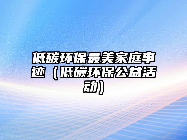 低碳環(huán)保最美家庭事跡（低碳環(huán)保公益活動）