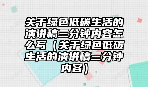 關(guān)于綠色低碳生活的演講稿三分鐘內(nèi)容怎么寫（關(guān)于綠色低碳生活的演講稿三分鐘內(nèi)容）