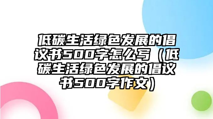 低碳生活綠色發(fā)展的倡議書500字怎么寫（低碳生活綠色發(fā)展的倡議書500字作文）