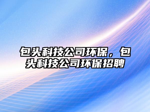 包頭科技公司環(huán)保，包頭科技公司環(huán)保招聘