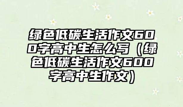 綠色低碳生活作文600字高中生怎么寫（綠色低碳生活作文600字高中生作文）