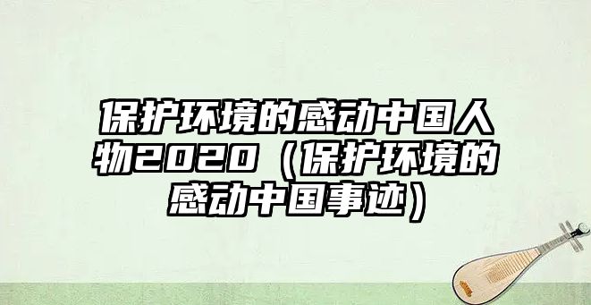 保護(hù)環(huán)境的感動中國人物2020（保護(hù)環(huán)境的感動中國事跡）