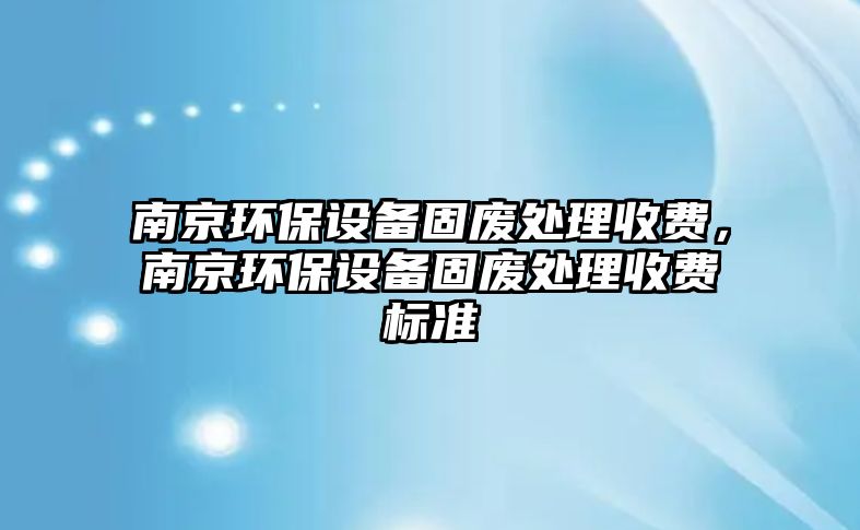 南京環(huán)保設(shè)備固廢處理收費(fèi)，南京環(huán)保設(shè)備固廢處理收費(fèi)標(biāo)準(zhǔn)