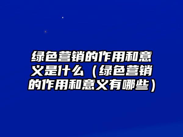 綠色營銷的作用和意義是什么（綠色營銷的作用和意義有哪些）