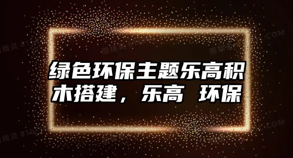 綠色環(huán)保主題樂(lè)高積木搭建，樂(lè)高 環(huán)保