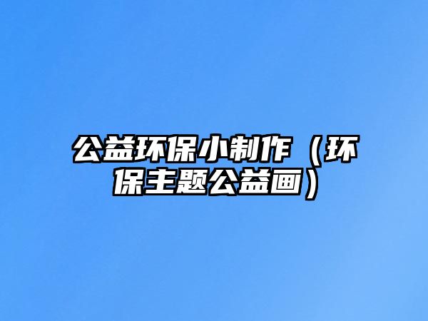 公益環(huán)保小制作（環(huán)保主題公益畫）