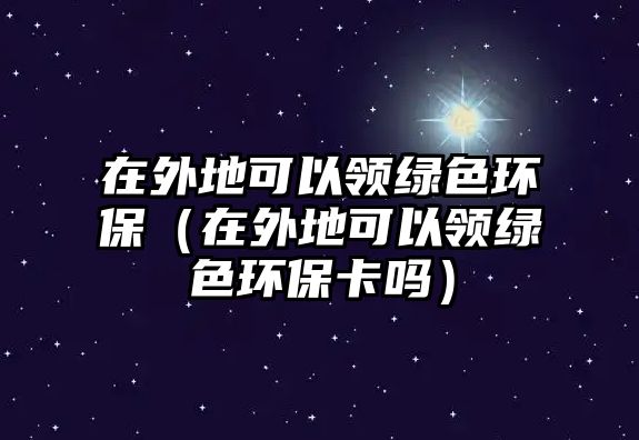 在外地可以領(lǐng)綠色環(huán)保（在外地可以領(lǐng)綠色環(huán)保卡嗎）