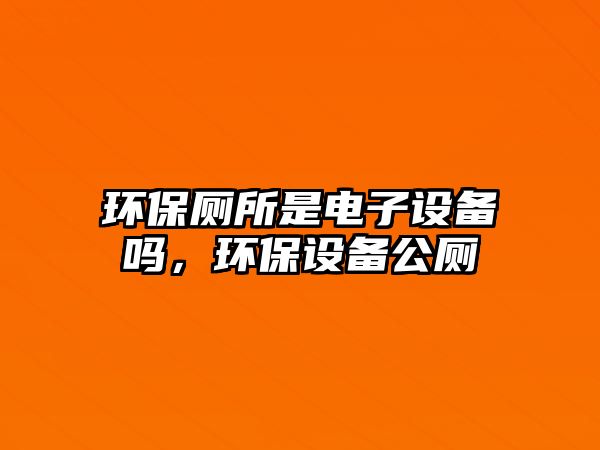 環(huán)保廁所是電子設(shè)備嗎，環(huán)保設(shè)備公廁