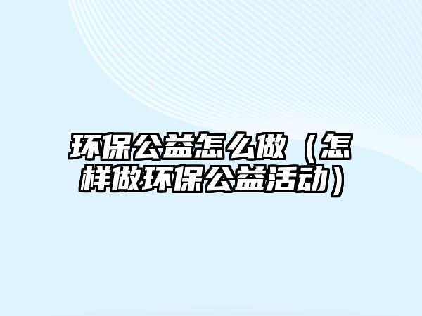 環(huán)保公益怎么做（怎樣做環(huán)保公益活動）