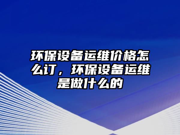 環(huán)保設(shè)備運(yùn)維價(jià)格怎么訂，環(huán)保設(shè)備運(yùn)維是做什么的