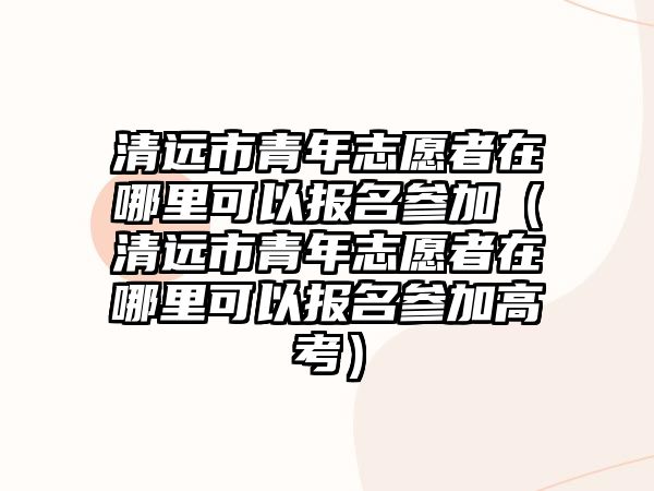 清遠(yuǎn)市青年志愿者在哪里可以報名參加（清遠(yuǎn)市青年志愿者在哪里可以報名參加高考）