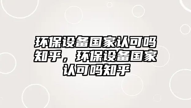 環(huán)保設(shè)備國(guó)家認(rèn)可嗎知乎，環(huán)保設(shè)備國(guó)家認(rèn)可嗎知乎