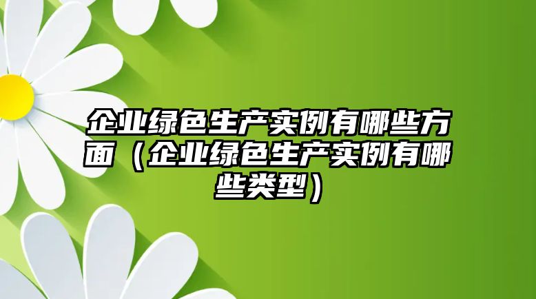 企業(yè)綠色生產(chǎn)實(shí)例有哪些方面（企業(yè)綠色生產(chǎn)實(shí)例有哪些類(lèi)型）