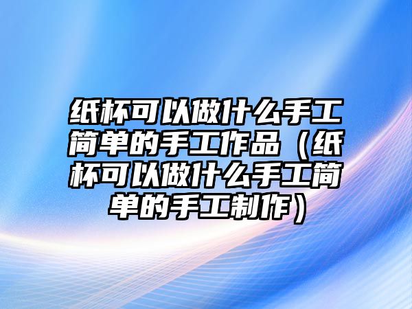 紙杯可以做什么手工簡(jiǎn)單的手工作品（紙杯可以做什么手工簡(jiǎn)單的手工制作）