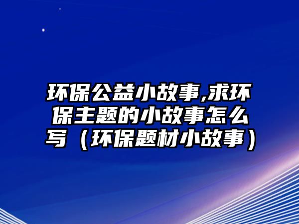 環(huán)保公益小故事,求環(huán)保主題的小故事怎么寫（環(huán)保題材小故事）