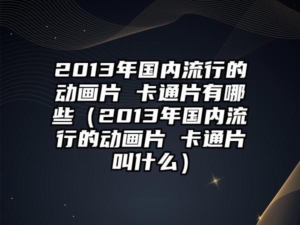 2013年國內流行的動畫片 卡通片有哪些（2013年國內流行的動畫片 卡通片叫什么）