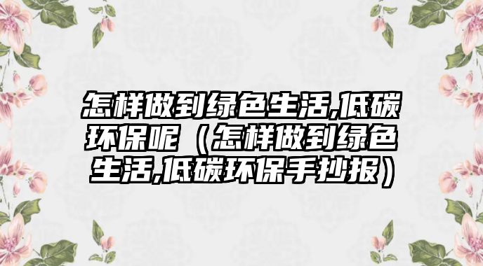 怎樣做到綠色生活,低碳環(huán)保呢（怎樣做到綠色生活,低碳環(huán)保手抄報）