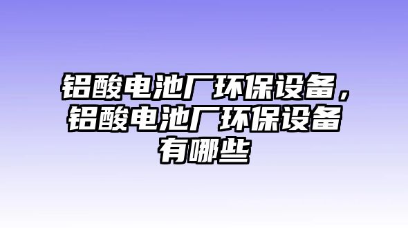 鋁酸電池廠環(huán)保設(shè)備，鋁酸電池廠環(huán)保設(shè)備有哪些