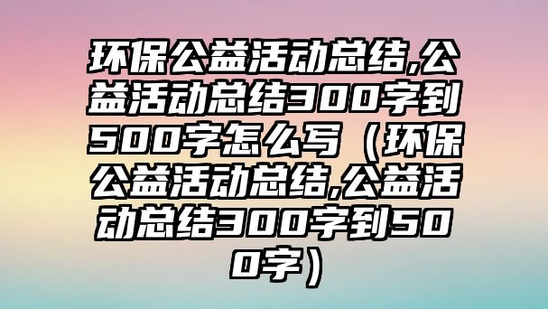 環(huán)保公益活動總結(jié),公益活動總結(jié)300字到500字怎么寫（環(huán)保公益活動總結(jié),公益活動總結(jié)300字到500字）