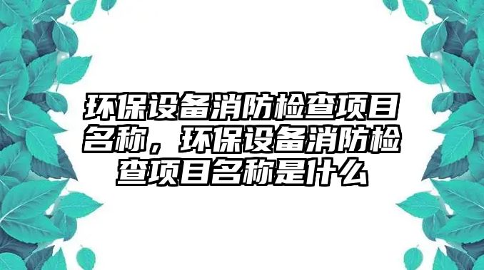 環(huán)保設備消防檢查項目名稱，環(huán)保設備消防檢查項目名稱是什么