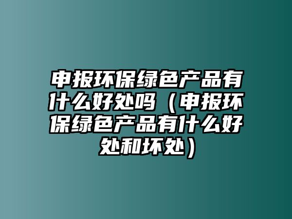 申報環(huán)保綠色產(chǎn)品有什么好處嗎（申報環(huán)保綠色產(chǎn)品有什么好處和壞處）