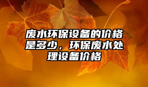 廢水環(huán)保設(shè)備的價格是多少，環(huán)保廢水處理設(shè)備價格