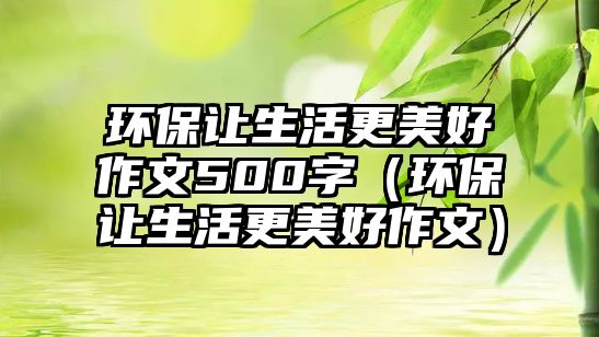 環(huán)保讓生活更美好作文500字（環(huán)保讓生活更美好作文）