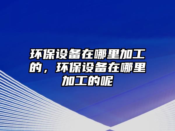 環(huán)保設(shè)備在哪里加工的，環(huán)保設(shè)備在哪里加工的呢