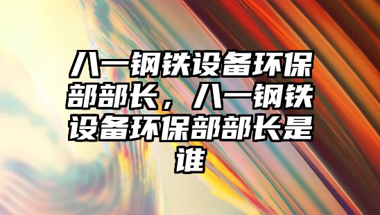 八一鋼鐵設備環(huán)保部部長，八一鋼鐵設備環(huán)保部部長是誰