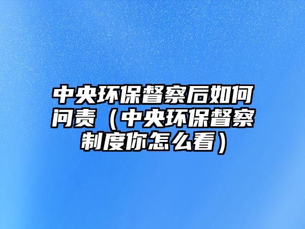 中央環(huán)保督察后如何問責(zé)（中央環(huán)保督察制度你怎么看）