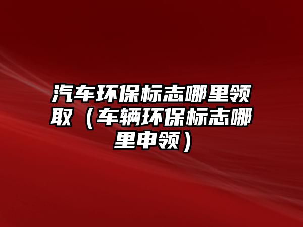 汽車環(huán)保標志哪里領?。ㄜ囕v環(huán)保標志哪里申領）