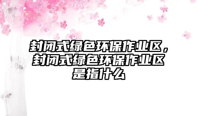 封閉式綠色環(huán)保作業(yè)區(qū)，封閉式綠色環(huán)保作業(yè)區(qū)是指什么